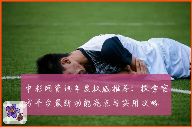 中彩网资讯年度权威推荐：探索官方平台最新功能亮点与实用攻略
