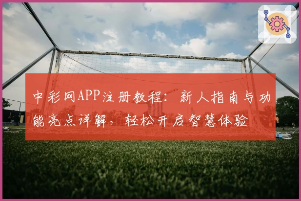 中彩网APP注册教程：新人指南与功能亮点详解，轻松开启智慧体验