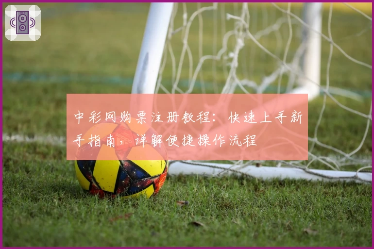 中彩网购票注册教程：快速上手新手指南，详解便捷操作流程