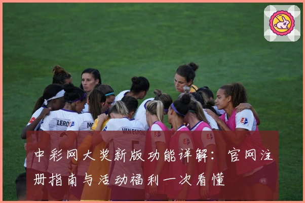中彩网大奖新版功能详解：官网注册指南与活动福利一次看懂