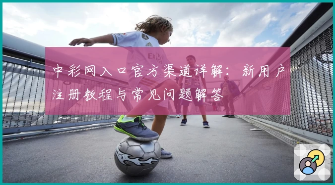 中彩网入口官方渠道详解：新用户注册教程与常见问题解答