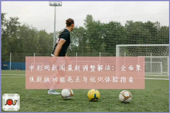 中彩网新闻最新调整解读：全面聚焦新版功能亮点与优化体验指南