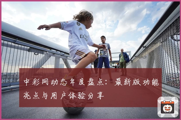 中彩网动态年度盘点：最新版功能亮点与用户体验分享