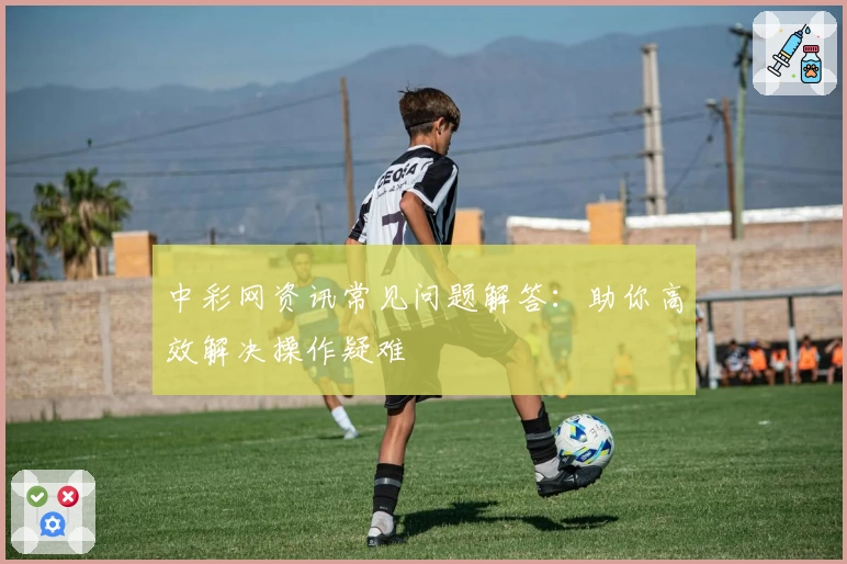 中彩网资讯常见问题解答：助你高效解决操作疑难