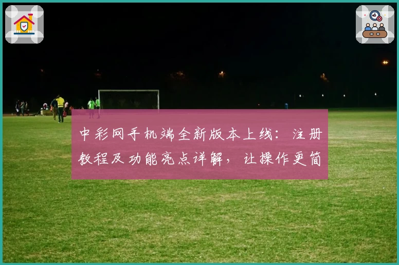 中彩网手机端全新版本上线：注册教程及功能亮点详解，让操作更简单流畅