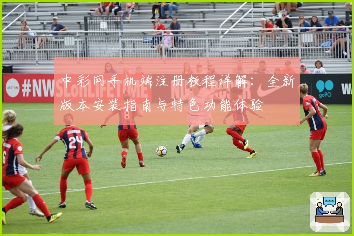 中彩网手机端注册教程详解：全新版本安装指南与特色功能体验