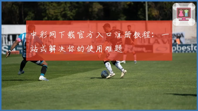 中彩网下载官方入口注册教程：一站式解决你的使用难题