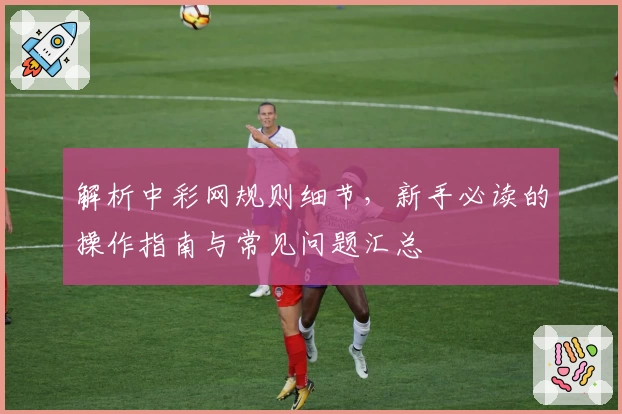 解析中彩网规则细节，新手必读的操作指南与常见问题汇总
