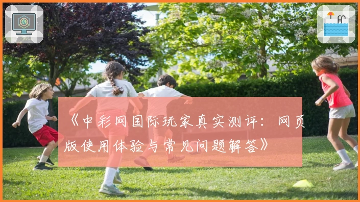 《中彩网国际玩家真实测评：网页版使用体验与常见问题解答》
