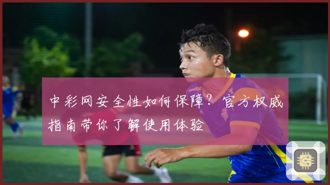 中彩网安全性如何保障？官方权威指南带你了解使用体验