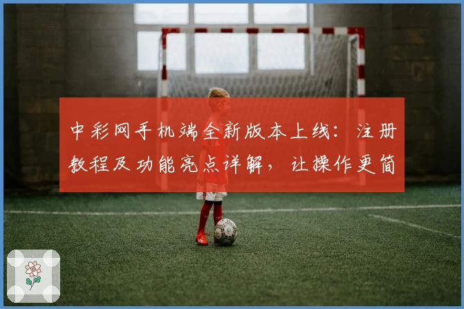 中彩网手机端全新版本上线：注册教程及功能亮点详解，让操作更简单流畅