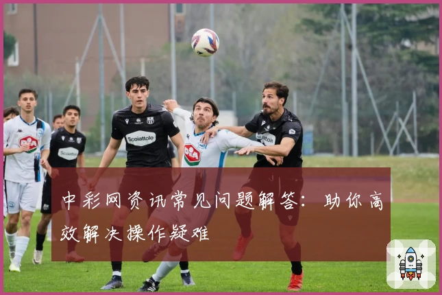 中彩网资讯常见问题解答：助你高效解决操作疑难