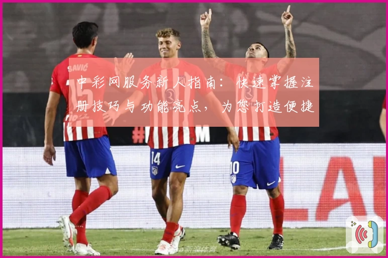 中彩网服务新人指南：快速掌握注册技巧与功能亮点，为您打造便捷体验