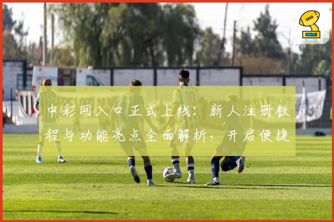 中彩网入口正式上线：新人注册教程与功能亮点全面解析，开启便捷在线体验之旅