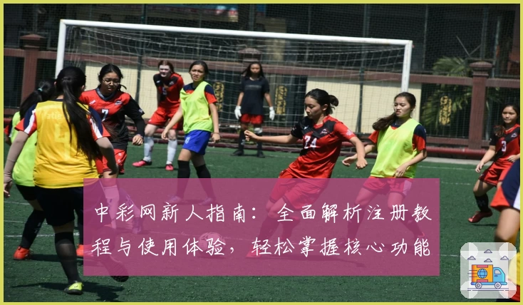 中彩网新人指南：全面解析注册教程与使用体验，轻松掌握核心功能亮点