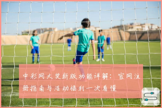 中彩网大奖新版功能详解：官网注册指南与活动福利一次看懂