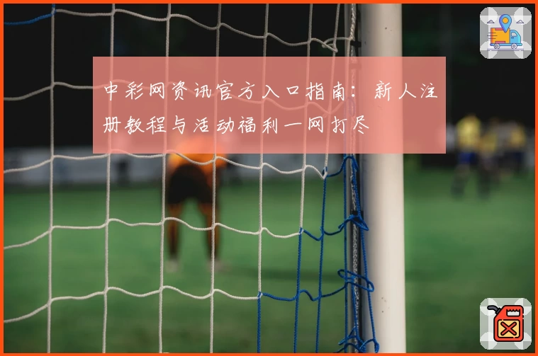 中彩网资讯官方入口指南：新人注册教程与活动福利一网打尽