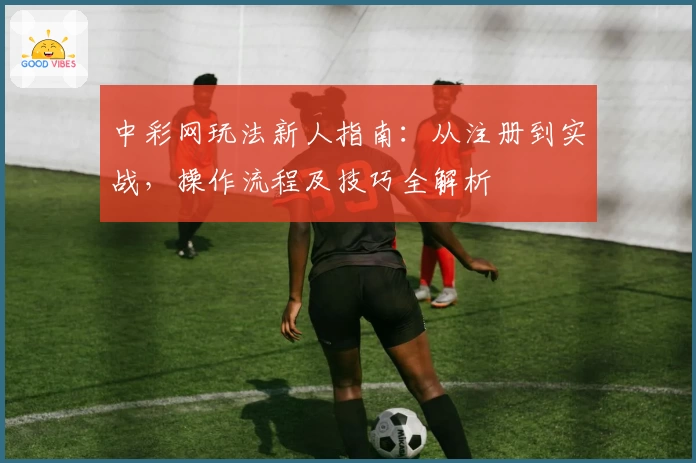 中彩网玩法新人指南：从注册到实战，操作流程及技巧全解析